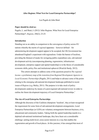 After Regions: What Next for Local Enterprise Partnerships?


                               Lee Pugalis & John Shutt


Paper should be cited as:
Pugalis, L. and Shutt, J. (2012) 'After Regions: What Next for Local Enterprise
Partnerships?', Regions, 286(2), 23-25.


Introduction
Standing out as an oddity in comparison to the convergence of policy across EU
nations whereby the merits of regional apparatus – however defined – for
administering development support appear to be accepted, the UK Government has
abandoned England’s experiment with regionalism. Under the banner of localism,
providing the thinnest of masks for swingeing public expenditure cuts, sub-national
development activity (encompassing planning, regeneration, infrastructure
development, enterprise support and spatial leadership) is in the throes of considerable
economic shifts, policy flux and institutional upheaval (Ward & Hardy, 2012).
       This article attempts to address some of the questions posed in The regional
lacuna: a preliminary map of the transition from Regional Development Agencies to
Local Economic Partnerships (Pugalis, 2011) and helps to advance some of the points
relating to the emerging sub-national development landscape published in recent
issues of Regions (e.g. Bailey, 2011). The purpose is to take stock of policy
developments underway by means of a post-regional sub-national review in order to
outline the future development trajectory of Local Enterprise Partnerships.1


The rise of Local Enterprise Partnerships
Although the discourse of the Coalition champions ‘localism’, they at least recognised
the requirement for some form of sub-national development arrangements. Local
Enterprise Partnerships (or LEPs) are voluntary arrangements between business, civic,
educational and community leaders. Taking forth the spatial leadership mantle in a
depleted sub-national institutional landscape, they have been set a considerable
challenge: uniting multi-level, cross-sector interests in a way that enables the
regeneration and growth of local places. At this juncture, it has emerged that most of


                                       Page 1 of 7
 