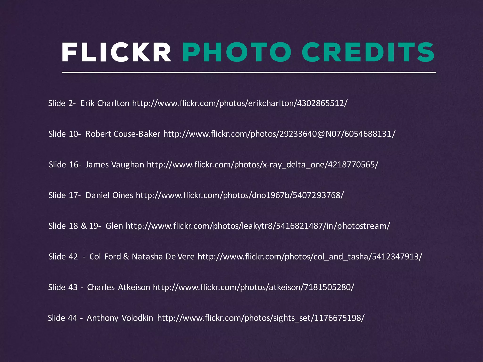 FLICKR PHOTO CREDITS
Slide	43	- Charles	Atkeison http://www.flickr.com/photos/atkeison/7181505280/	
Slide	44	- Anthony	Volodkin http://www.flickr.com/photos/sights_set/1176675198/
Slide	42		- Col	Ford	&	Natasha	De	Vere http://www.flickr.com/photos/col_and_tasha/5412347913/	
Slide	18	&	19- Glen	http://www.flickr.com/photos/leakytr8/5416821487/in/photostream/
Slide	2- Erik	Charlton	http://www.flickr.com/photos/erikcharlton/4302865512/
Slide	10- Robert	Couse-Baker	http://www.flickr.com/photos/29233640@N07/6054688131/
Slide	16- James	Vaughan	http://www.flickr.com/photos/x-ray_delta_one/4218770565/
Slide	17- Daniel	Oines http://www.flickr.com/photos/dno1967b/5407293768/
 