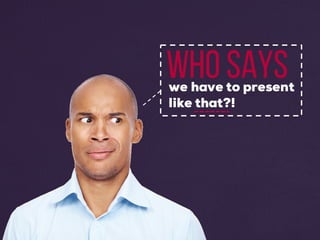 Who sayswe have to present
like that?!
 