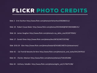 FLICKR PHOTO CREDITS
Slide	43	- Charles	Atkeison http://www.flickr.com/photos/atkeison/7181505280/	
Slide	44	- Anthony	Volodkin http://www.flickr.com/photos/sights_set/1176675198/
Slide	42		- Col	Ford	&	Natasha	De	Vere http://www.flickr.com/photos/col_and_tasha/5412347913/	
Slide	18	&	19- Glen	http://www.flickr.com/photos/leakytr8/5416821487/in/photostream/
Slide	2- Erik	Charlton	http://www.flickr.com/photos/erikcharlton/4302865512/
Slide	10- Robert	Couse-Baker	http://www.flickr.com/photos/29233640@N07/6054688131/
Slide	16- James	Vaughan	http://www.flickr.com/photos/x-ray_delta_one/4218770565/
Slide	17- Daniel	Oines http://www.flickr.com/photos/dno1967b/5407293768/
 