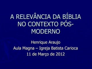 A RELEVÂNCIA DA BÍBLIA
  NO CONTEXTO PÓS-
      MODERNO
        Henrique Araujo
Aula Magna – Igreja Batista Carioca
      11 de Março de 2012
 