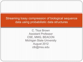Streaming lossy compression of biological sequence
      data using probabilistic data structures

                  C. Titus Brown
                Assistant Professor
              CSE, MMG, BEACON
             Michigan State University
                   August 2012
                  ctb@msu.edu
 