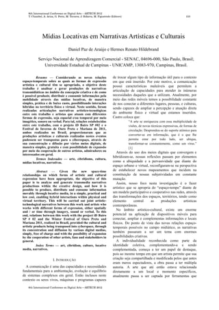 Mídias Locativas em Narrativas Artísticas e Culturais
Daniel Paz de Araújo e Hermes Renato Hildebrand
Serviço Nacional de Aprendizagem Comercial - SENAC, 04696-000, São Paulo, Brasil;
Universidade Estadual de Campinas - UNICAMP, 13083-970, Campinas, Brasil.
Resumo — Considerando as novas relações
espaço-temporais sobre as quais as formas de expressão
artística e cultural têm se apropriado, o objetivo deste
trabalho é analisar e gerar produções de narrativas
transmidiáticas no âmbito da concepção criativa e de como
é possível produzir, distribuir e consumir informações pela
mobilidade através das mídias locativas, de maneira
simples, prática e de baixo custo, possibilitando interações
híbridas no território físico e virtual. Neste sentido, foram
realizadas articulações narrativas artístico-tecnológicas
entre este trabalho e artistas que atuam com diferentes
formas de expressão, seja espacial e/ou temporal por meio
imagético, sonoro ou verbal. Para tal, relações estabelecidas
entre este trabalho, com o projeto iD Bairo SP #02 e o
Festival de Inverno de Ouro Preto e Mariana de 2011,
ambos realizados no Brasil, proporcionaram que as
produções artísticas e culturais realizadas nestes eventos
pudessem ser transpostas para o ciberespaço, através de
sua concentração e difusão por vários meios digitais, de
maneira simples, gratuita e com possibilidade de expansão
por meio da cooperação de outros artistas, admiradores ou
interessados em geral.
Termos Indexados — arte, cibridismo, cultura,
mídias locativas, narrativas.
Abstract — Given the new space-time
relationships on which forms of artistic and cultural
expression have been appropriate, the objective of this
paper is to analyze and generate transmedia narratives
productions within the creative design, and how it is
possible to produce, distribute and consume information
movably through locative media, in a simple, practical and
low cost, enabling hybrid interactions within physical and
virtual territory. This will be carried out joint artistic-
technological narratives between this work and artists who
works with different forms of expression, either spatially
and / or time through imagery, sound or verbal. To this
end, relations between this work with the project iD Bairo
SP # 02 and the Winter Festival of Ouro Preto and
Mariana 2011, realized in Brazil, provided the cultural and
artistic products being transposed into cyberspace, through
its concentration and diffusion by various digital medias,
simply, free of charge and with the possibility of expansion
by the cooperation of other artists, fans and stakeholders in
general.
Index Terms — art, cibridism, culture, locative
media, narratives.
I. INTRODUÇÃO
A comunicação é uma das capacidades e necessidades
fundamentais para a ambientação, evolução e equilíbrio
de sistemas complexos em geral. Estão inclusos neste
contexto os seres vivos, máquinas e programas capazes
de trocar algum tipo de informação útil para o contexto
em que está inserido. Por este motivo, a comunicação
possui características maleáveis que permitem a
articulação de capacidades para atender às inúmeras
necessidades daqueles que a utilizam. Atualmente, por
meio das redes móveis temos a possibilidade constante
de nos conectar a diferentes lugares, pessoas, e culturas,
sendo capazes de ampliar a percepção e atuação direta
do ambiente físico e virtual que estamos inseridos.
Castro coloca que:
“A arte se enriqueceu com essa multiplicidade de
visões, de novas técnicas expressivas, de formas de
circulação. Desprendeu-se do suporte atômico para
converter-se em informação, que é o que lhe
permite estar por todo lado, ser ubíqua,
transformar-se constantemente, como um vírus.”
[1]
Através do uso dos meios digitais que convergem e
hibridizam-se, nossas reflexões passam por elementos
como a ubiquidade e a pervasividade que diante do
espaço urbano e virtual, reconfiguram-se na perspectiva
de estabelecer novos mapeamentos que incidem na
constituição de nossas subjetividades em constante
mutação.
Assim, nosso foco nesta investigação é o fazer
artístico que se apropria do “espaço-tempo” diante de
um modelo participativo e cooperativo nas redes, através
das transformações dos espaços, territórios, tendo como
elemento central as produções artísticas
contemporâneas.
No âmbito artístico-cultural, existe um enorme
potencial na aplicação de dispositivos móveis para
conectar, ampliar e complementas informações e locais
físicos. Do ponto de vista das novas relações espaço-
temporais possíveis no campo midiático, as narrativas
também passaram a ser um tema com enormes
possibilidades criativas.
A individualidade reconhecida como parte da
identidade coletiva, complementando-a e sendo
complementada, começa a ter um papel de destaque,
pois ao mesmo tempo em que um artista permite que sua
criação seja compartilhada e modificada pelos que antes
eram meros espectadores, a obra passa a ter múltipla
autoria. A arte que até então estava relacionada
diretamente a um local e momento específicos,
atualmente passa a ser captada por ferramentas que
 