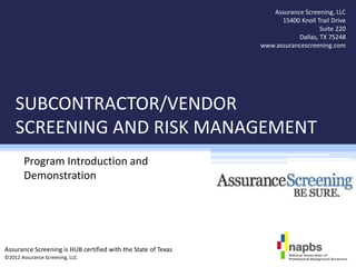 Assurance Screening, LLC
                                                                     15400 Knoll Trail Drive
                                                                                  Suite 220
                                                                          Dallas, TX 75248
                                                               www.assurancescreening.com




    SUBCONTRACTOR/VENDOR
    SCREENING AND RISK MANAGEMENT
       Program Introduction and
       Demonstration




Assurance Screening is HUB certified with the State of Texas
©2012 Assurance Screening, LLC
 