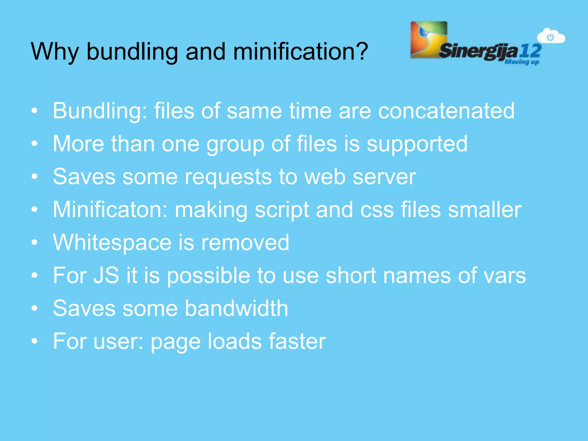 Why bundling and minification? • Bundling: files of same time are concatenated • More than one group of files is supported • Saves some requests to web server • Minificaton: making script and css files smaller • Whitespace is removed • For JS it is possible to use short names of vars • Saves some bandwidth • For user: page loads faster 
