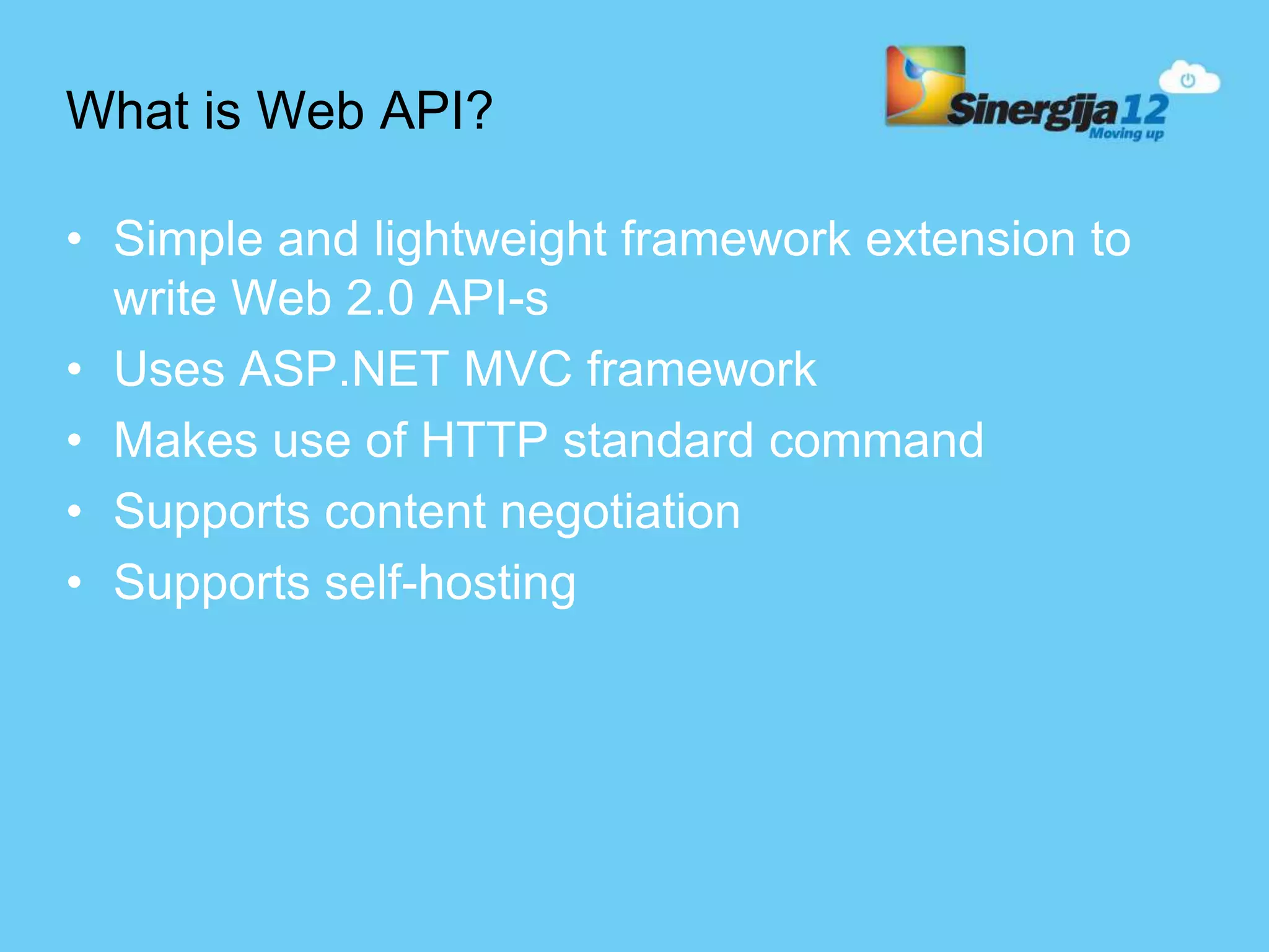 What is Web API? • Simple and lightweight framework extension to write Web 2.0 API-s • Uses ASP.NET MVC framework • Makes use of HTTP standard command • Supports content negotiation • Supports self-hosting 