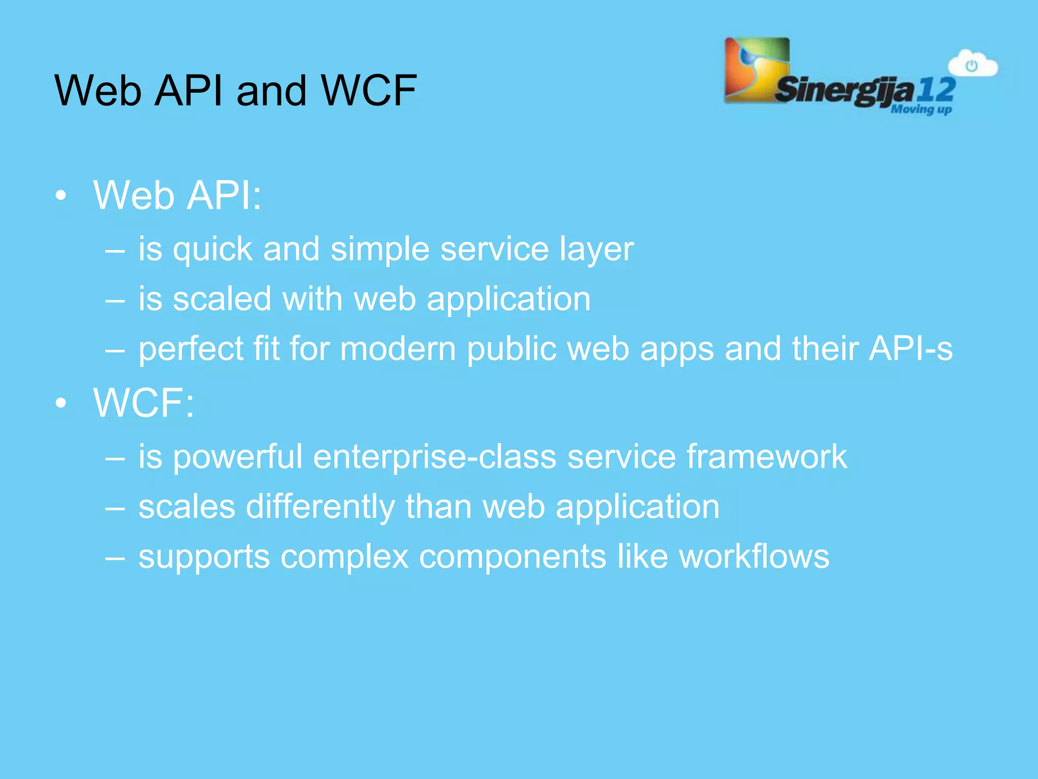 Web API and WCF • Web API: – is quick and simple service layer – is scaled with web application – perfect fit for modern public web apps and their API-s • WCF: – is powerful enterprise-class service framework – scales differently than web application – supports complex components like workflows 
