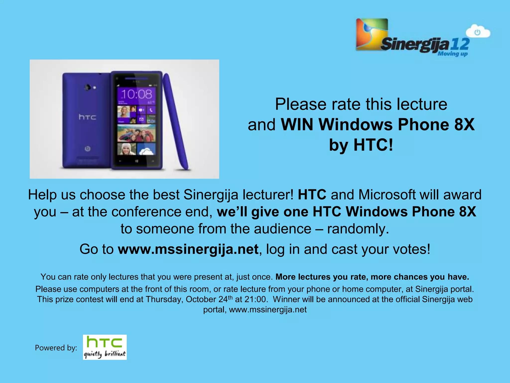 Help us choose the best Sinergija lecturer! HTC and Microsoft will award you – at the conference end, we’ll give one HTC Windows Phone 8X to someone from the audience – randomly. Go to www.mssinergija.net, log in and cast your votes! You can rate only lectures that you were present at, just once. More lectures you rate, more chances you have. Please use computers at the front of this room, or rate lecture from your phone or home computer, at Sinergija portal. This prize contest will end at Thursday, October 24th at 21:00. Winner will be announced at the official Sinergija web portal, www.mssinergija.net Please rate this lecture and WIN Windows Phone 8X by HTC! Powered by: 