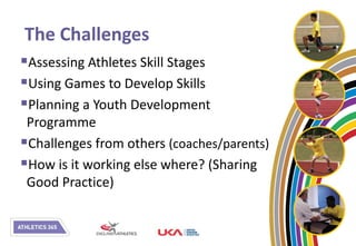 The Challenges
Assessing Athletes Skill Stages
Using Games to Develop Skills
Planning a Youth Development
 Programme
Challenges from others (coaches/parents)
How is it working else where? (Sharing
 Good Practice)
 