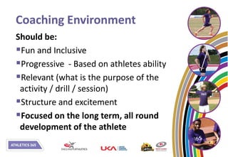 Coaching Environment
Should be:
Fun and Inclusive
Progressive - Based on athletes ability
Relevant (what is the purpose of the
 activity / drill / session)
Structure and excitement
Focused on the long term, all round
 development of the athlete
 