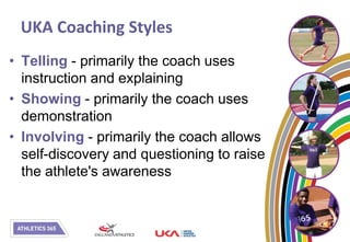 UKA Coaching Styles
• Telling - primarily the coach uses
  instruction and explaining
• Showing - primarily the coach uses
  demonstration
• Involving - primarily the coach allows
  self-discovery and questioning to raise
  the athlete's awareness
 
