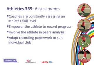 Athletics 365: Assessments
Coaches are constantly assessing an
 athletes skill level
Empower the athlete to record progress
Involve the athlete in peers analysis
Adapt recording paperwork to suit
 individual club
 