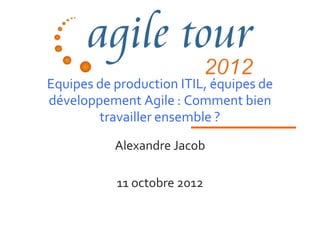 Equipes de production ITIL, équipes de
développement Agile : Comment bien
        travailler ensemble ?
           Alexandre Jacob

           11 octobre 2012
 