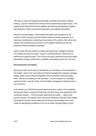 “We have a mixture of engineering expertise, creativity and a dose of lateral
thinking,” says Dr. Michael Korte, Head of the e-performance project house. “The
project house brings free thinkers together with technical development experts –
with designers, engine and chassis engineers, and software specialists.”


Electric drive technology in automobiles still poses many questions at the
moment. Audi is striving to provide holistic answers to these questions, thus
creating an architecture comprising all sub-areas of the vehicle. Only when new
systems and components are made to work together perfectly can the full
potential of electromobility be exploited.


Audi is certain that the vehicle concepts will include new, intelligent solutions.
“Our holistic concept is complex,” says Dr. Christian Allmann, Head of the e-
performance support project, “but it is the only way to optimize the primary target
parameters of range, performance, reliability, practicality, service life, and cost.”


One focal point: the battery


By its very nature as the heart of the electric car, the battery is the focal point of
the studies, which cover such topics as thermal management, capacity, package,
weight, safety, service life and integration into the vehicle’s heat and energy
flows. “We are not working on cell chemistry – we are relying on our strategic
partners for that,” says Dr. Korte, “but the battery management software will be
our know-how.”


In an electric car, the entire on-board electrical system needs to be completely
restructured. Many components that today use the energy and waste heat of the
combustion engine — from the power steering to the heater — need a new
source of power. The electric motor, the power electronics with their high-voltage
components, inverters and transformers as well as the durability of the chips
under the demanding conditions in the car are other important fields of work.




15/17                                             www.audi-mediaservices.com
 