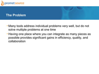 The Problem


• Many tools address individual problems very well, but do not
  solve multiple problems at one time
• Having one place where you can integrate as many pieces as
  possible provides significant gains in efficiency, quality, and
  collaboration
 