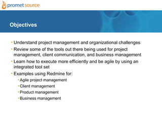 Objectives


• Understand project management and organizational challenges
• Review some of the tools out there being used for project
  management, client communication, and business management
• Learn how to execute more efficiently and be agile by using an
  integrated tool set
• Examples using Redmine for:
   • Agile project management
   • Client management
   • Product management
   • Business management
 