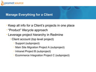 Manage Everything for a Client


• Keep all info for a Client’s projects in one place
• “Product” lifecycle approach

• Leverage project hierarchy in Redmine

    •   Client account (top level project)
         •   Support (subproject)
         •   Main Site Migration Project A (subproject)
         •   Intranet Project B (subproject)
         •   Ecommerce Integration Project C (subproject)
 