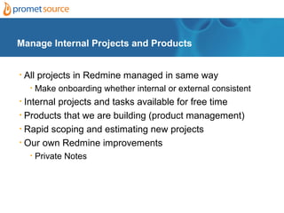 Manage Internal Projects and Products


•   All projects in Redmine managed in same way
     •   Make onboarding whether internal or external consistent
• Internal projects and tasks available for free time
• Products that we are building (product management)

• Rapid scoping and estimating new projects

• Our own Redmine improvements

     •   Private Notes
 