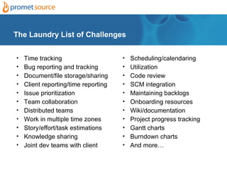 The Laundry List of Challenges


• Time tracking                     • Scheduling/calendaring
• Bug reporting and tracking        • Utilization
• Document/file storage/sharing     • Code review
• Client reporting/time reporting   • SCM integration
• Issue prioritization              • Maintaining backlogs
•   Team collaboration              •   Onboarding resources
•   Distributed teams               •   Wiki/documentation
•   Work in multiple time zones     •   Project progress tracking
•   Story/effort/task estimations   •   Gantt charts
•   Knowledge sharing               •   Burndown charts
•   Joint dev teams with client     •   And more…
 