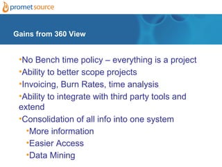 Gains from 360 View


 •No Bench time policy – everything is a project
 •Ability to better scope projects
 •Invoicing, Burn Rates, time analysis
 •Ability to integrate with third party tools and
 extend
 •Consolidation of all info into one system
   •More information
   •Easier Access
   •Data Mining
 
