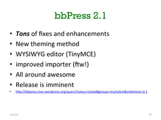 bbPress 2.1
•      Tons	
 of	
 ﬁxes	
 and	
 enhancements	
 
•      New	
 theming	
 method	
 
•      WYSIWYG	
 editor	
 (TinyMCE)	
 
•      improved	
 importer	
 (bw!)	
 
•      All	
 around	
 awesome	
 
•      Release	
 is	
 imminent	
 
•      hNp://bbpress.trac.wordpress.org/query?status=closed&group=resolu[on&milestone=2.1	
 



	
 
5/19/12	
                                                                                      19	
 
 