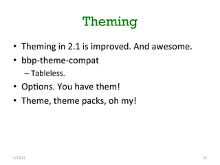 Theming
•  Theming	
 in	
 2.1	
 is	
 improved.	
 And	
 awesome.	
 
•  bbp-­‐theme-­‐compat	
 
         –  Tableless.	
 
•  Op[ons.	
 You	
 have	
 them!	
 
•  Theme,	
 theme	
 packs,	
 oh	
 my!	
 




5/19/12	
                                                          22	
 
 