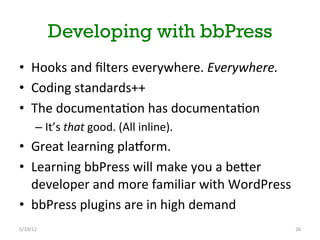 Developing with bbPress
•  Hooks	
 and	
 ﬁlters	
 everywhere.	
 Everywhere.	
 
•  Coding	
 standards++	
 
•  The	
 documenta[on	
 has	
 documenta[on	
 
         –  It’s	
 that	
 good.	
 (All	
 inline).	
 
•  Great	
 learning	
 planorm.	
 	
 
•  Learning	
 bbPress	
 will	
 make	
 you	
 a	
 beNer	
 
   developer	
 and	
 more	
 familiar	
 with	
 WordPress	
 
•  bbPress	
 plugins	
 are	
 in	
 high	
 demand	
 
5/19/12	
                                                         26	
 
 