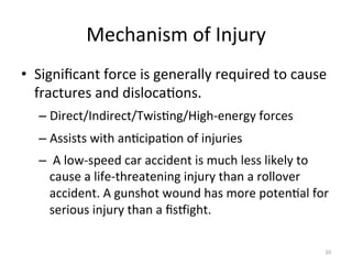 Mechanism	
  of	
  Injury	
  
•  Signiﬁcant	
  force	
  is	
  generally	
  required	
  to	
  cause	
  
fractures	
  and	
  disloca(ons.	
  
–  Direct/Indirect/Twis(ng/High-­‐energy	
  forces	
  
–  Assists	
  with	
  an(cipa(on	
  of	
  injuries	
  
–  	
  A	
  low-­‐speed	
  car	
  accident	
  is	
  much	
  less	
  likely	
  to	
  
cause	
  a	
  life-­‐threatening	
  injury	
  than	
  a	
  rollover	
  
accident.	
  A	
  gunshot	
  wound	
  has	
  more	
  poten(al	
  for	
  
serious	
  injury	
  than	
  a	
  ﬁsdight.	
  
10	
  

 