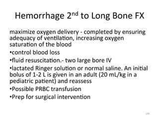 nd	
  to	
  Long	
  Bone	
  FX	
  
Hemorrhage	
  2

maximize	
  oxygen	
  delivery	
  -­‐	
  completed	
  by	
  ensuring	
  
adequacy	
  of	
  ven(la(on,	
  increasing	
  oxygen	
  
satura(on	
  of	
  the	
  blood	
  
• control	
  blood	
  loss	
  	
  
• ﬂuid	
  resuscita(on.-­‐	
  two	
  large	
  bore	
  IV	
  
• lactated	
  Ringer	
  solu(on	
  or	
  normal	
  saline.	
  An	
  ini(al	
  
bolus	
  of	
  1-­‐2	
  L	
  is	
  given	
  in	
  an	
  adult	
  (20	
  mL/kg	
  in	
  a	
  
pediatric	
  pa(ent)	
  and	
  reassess	
  
• Possible	
  PRBC	
  transfusion	
  
• Prep	
  for	
  surgical	
  interven(on	
  
100	
  

 