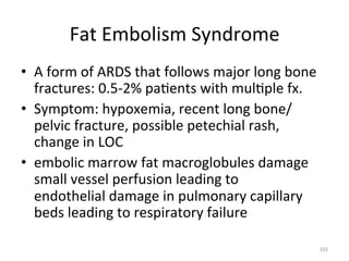 Fat	
  Embolism	
  Syndrome	
  
•  A	
  form	
  of	
  ARDS	
  that	
  follows	
  major	
  long	
  bone	
  
fractures:	
  0.5-­‐2%	
  pa(ents	
  with	
  mul(ple	
  fx.	
  
•  Symptom:	
  hypoxemia,	
  recent	
  long	
  bone/
pelvic	
  fracture,	
  possible	
  petechial	
  rash,	
  
change	
  in	
  LOC	
  
•  embolic	
  marrow	
  fat	
  macroglobules	
  damage	
  
small	
  vessel	
  perfusion	
  leading	
  to	
  
endothelial	
  damage	
  in	
  pulmonary	
  capillary	
  
beds	
  leading	
  to	
  respiratory	
  failure	
  	
  	
  
101	
  

 