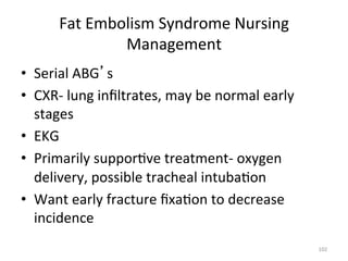 Fat	
  Embolism	
  Syndrome	
  Nursing	
  
Management	
  
•  Serial	
  ABG s	
  
•  CXR-­‐	
  lung	
  inﬁltrates,	
  may	
  be	
  normal	
  early	
  
stages	
  
•  EKG	
  
•  Primarily	
  suppor(ve	
  treatment-­‐	
  oxygen	
  
delivery,	
  possible	
  tracheal	
  intuba(on	
  
•  Want	
  early	
  fracture	
  ﬁxa(on	
  to	
  decrease	
  
incidence	
  
102	
  

 