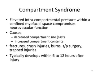 Compartment	
  Syndrome	
  
•  Elevated	
  intra-­‐compartmental	
  pressure	
  within	
  a	
  
conﬁned	
  myofacial	
  space	
  compromises	
  
neurovascular	
  func(on	
  
•  Causes:	
  	
  
–  decreased	
  compartment	
  size	
  (cast)	
  
–  	
  increased	
  compartment	
  contents	
  

•  fractures,	
  crush	
  injuries,	
  burns,	
  s/p	
  surgery,	
  
trapped	
  injuries	
  
•  Typically	
  develops	
  within	
  6	
  to	
  12	
  hours	
  ager	
  
injury	
  
103	
  

 