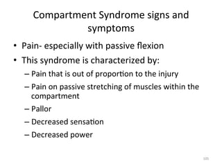 Compartment	
  Syndrome	
  signs	
  and	
  
symptoms	
  
•  Pain-­‐	
  especially	
  with	
  passive	
  ﬂexion	
  
•  This	
  syndrome	
  is	
  characterized	
  by:	
  
–  Pain	
  that	
  is	
  out	
  of	
  propor(on	
  to	
  the	
  injury	
  
–  Pain	
  on	
  passive	
  stretching	
  of	
  muscles	
  within	
  the	
  
compartment	
  
–  Pallor	
  
–  Decreased	
  sensa(on	
  
–  Decreased	
  power	
  
105	
  

 