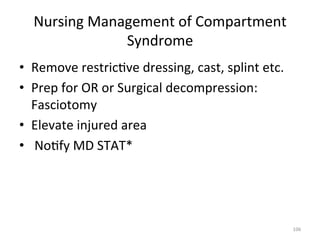 Nursing	
  Management	
  of	
  Compartment	
  
Syndrome	
  
•  Remove	
  restric(ve	
  dressing,	
  cast,	
  splint	
  etc.	
  
•  Prep	
  for	
  OR	
  or	
  Surgical	
  decompression:	
  
Fasciotomy	
  
•  Elevate	
  injured	
  area	
  
•  	
  No(fy	
  MD	
  STAT*	
  

106	
  

 