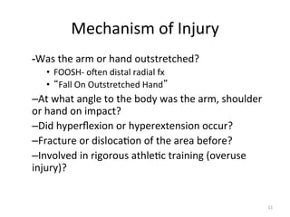 Mechanism	
  of	
  Injury	
  
-­‐Was	
  the	
  arm	
  or	
  hand	
  outstretched?	
  	
  
•  FOOSH-­‐	
  ogen	
  distal	
  radial	
  fx	
  
•  Fall	
  On	
  Outstretched	
  Hand 	
  

– At	
  what	
  angle	
  to	
  the	
  body	
  was	
  the	
  arm,	
  shoulder	
  
or	
  hand	
  on	
  impact?	
  
– Did	
  hyperﬂexion	
  or	
  hyperextension	
  occur?	
  
– Fracture	
  or	
  disloca(on	
  of	
  the	
  area	
  before?	
  
– Involved	
  in	
  rigorous	
  athle(c	
  training	
  (overuse	
  
injury)?	
  

11	
  

 