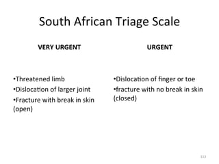South	
  African	
  Triage	
  Scale	
  
VERY	
  URGENT	
  

URGENT	
  

	
  

	
  

• Threatened	
  limb	
  
• Disloca(on	
  of	
  larger	
  joint	
  
• Fracture	
  with	
  break	
  in	
  skin	
  
(open)	
  

• Disloca(on	
  of	
  ﬁnger	
  or	
  toe	
  
• fracture	
  with	
  no	
  break	
  in	
  skin	
  
(closed)	
  

113	
  

 