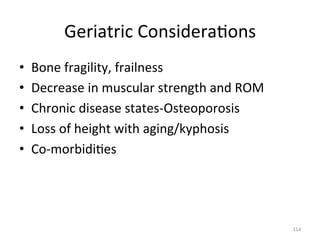 Geriatric	
  Considera(ons	
  
• 
• 
• 
• 
• 

Bone	
  fragility,	
  frailness	
  
Decrease	
  in	
  muscular	
  strength	
  and	
  ROM	
  
Chronic	
  disease	
  states-­‐Osteoporosis	
  
Loss	
  of	
  height	
  with	
  aging/kyphosis	
  
Co-­‐morbidi(es	
  

114	
  

 