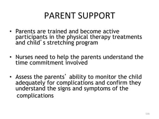 PARENT	
  SUPPORT	
  
•  Parents are trained and become active
participants in the physical therapy treatments
and child s stretching program
•  Nurses need to help the parents understand the
time commitment involved
•  Assess the parents ability to monitor the child
adequately for complications and confirm they
understand the signs and symptoms of the
complications
116	
  

 