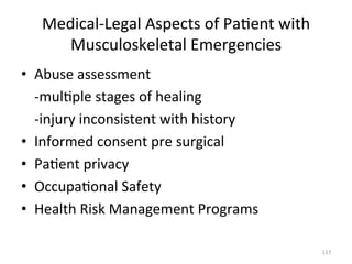 Medical-­‐Legal	
  Aspects	
  of	
  Pa(ent	
  with	
  
Musculoskeletal	
  Emergencies	
  	
  
•  Abuse	
  assessment	
  
	
  -­‐mul(ple	
  stages	
  of	
  healing	
  
	
  -­‐injury	
  inconsistent	
  with	
  history	
  
•  Informed	
  consent	
  pre	
  surgical	
  
•  Pa(ent	
  privacy	
  
•  Occupa(onal	
  Safety	
  
•  Health	
  Risk	
  Management	
  Programs	
  
117	
  

 