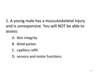 1.	
  A	
  young	
  male	
  has	
  a	
  musculoskeletal	
  injury	
  
and	
  is	
  unresponsive.	
  You	
  will	
  NOT	
  be	
  able	
  to	
  
assess:	
  	
  
A.  Skin	
  integrity.	
  
B.  distal	
  pulses.	
  
C.  capillary	
  reﬁll.	
  	
  
D.  sensory	
  and	
  motor	
  func(ons.	
  

118	
  

 