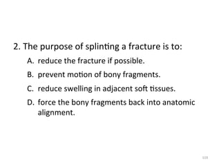 2.	
  The	
  purpose	
  of	
  splin(ng	
  a	
  fracture	
  is	
  to:	
  
A.  reduce	
  the	
  fracture	
  if	
  possible.	
  
B.  prevent	
  mo(on	
  of	
  bony	
  fragments.	
  
C.  reduce	
  swelling	
  in	
  adjacent	
  sog	
  (ssues.	
  
D.  force	
  the	
  bony	
  fragments	
  back	
  into	
  anatomic	
  
alignment.	
  

119	
  

 