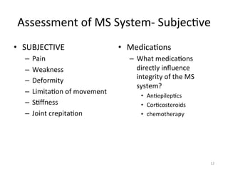 Assessment	
  of	
  MS	
  System-­‐	
  Subjec(ve	
  
•  SUBJECTIVE	
  
–  Pain	
  
–  Weakness	
  
–  Deformity	
  
–  Limita(on	
  of	
  movement	
  
–  S(ﬀness	
  
–  Joint	
  crepita(on	
  

•  Medica(ons	
  
–  What	
  medica(ons	
  
directly	
  inﬂuence	
  
integrity	
  of	
  the	
  MS	
  
system?	
  
•  An(epilep(cs	
  
•  Cor(costeroids	
  
•  chemotherapy	
  

12	
  

 