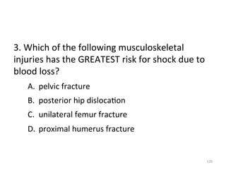 3.	
  Which	
  of	
  the	
  following	
  musculoskeletal	
  
injuries	
  has	
  the	
  GREATEST	
  risk	
  for	
  shock	
  due	
  to	
  
blood	
  loss?	
  
A.  pelvic	
  fracture	
  
B.  posterior	
  hip	
  disloca(on	
  
C.  unilateral	
  femur	
  fracture	
  
D.  proximal	
  humerus	
  fracture	
  

120	
  

 