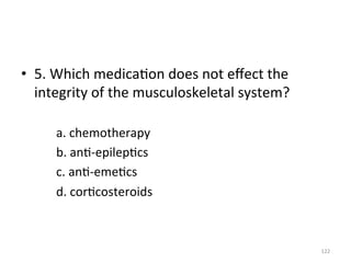 •  5.	
  Which	
  medica(on	
  does	
  not	
  eﬀect	
  the	
  
integrity	
  of	
  the	
  musculoskeletal	
  system?	
  
	
  
	
  a.	
  chemotherapy	
  
	
  b.	
  an(-­‐epilep(cs	
  
	
  c.	
  an(-­‐eme(cs	
  
	
  d.	
  cor(costeroids	
  
	
  	
  
122	
  

 