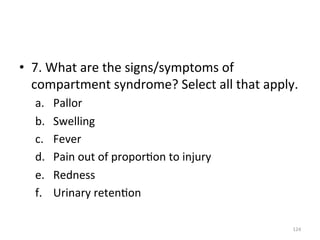 •  7.	
  What	
  are	
  the	
  signs/symptoms	
  of	
  
compartment	
  syndrome?	
  Select	
  all	
  that	
  apply.	
  
a. 
b. 
c. 
d. 
e. 
f. 

Pallor	
  
Swelling	
  
Fever	
  
Pain	
  out	
  of	
  propor(on	
  to	
  injury	
  
Redness	
  
Urinary	
  reten(on	
  
124	
  

 