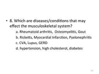 •  8.	
  Which	
  are	
  diseases/condi(ons	
  that	
  may	
  
eﬀect	
  the	
  musculoskeletal	
  system?	
  
	
  a.	
  Rheumatoid	
  arthri(s,	
  	
  Osteomyeli(s,	
  Gout	
  
	
  b.	
  RickeGs,	
  Myocardial	
  Infarc(on,	
  Pyelonephri(s	
  
	
  c.	
  CVA,	
  Lupus,	
  GERD	
  
	
  d.	
  hypertension,	
  high	
  cholesterol,	
  diabetes	
  	
  

125	
  

 