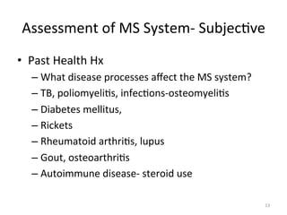 Assessment	
  of	
  MS	
  System-­‐	
  Subjec(ve	
  
•  Past	
  Health	
  Hx	
  
–  What	
  disease	
  processes	
  aﬀect	
  the	
  MS	
  system?	
  
–  TB,	
  poliomyeli(s,	
  infec(ons-­‐osteomyeli(s	
  
–  Diabetes	
  mellitus,	
  	
  
–  Rickets	
  
–  Rheumatoid	
  arthri(s,	
  lupus	
  
–  Gout,	
  osteoarthri(s	
  
–  Autoimmune	
  disease-­‐	
  steroid	
  use	
  
13	
  

 