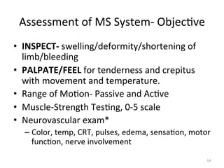 Assessment	
  of	
  MS	
  System-­‐	
  Objec(ve	
  
•  INSPECT-­‐	
  swelling/deformity/shortening	
  of	
  
limb/bleeding	
  
•  PALPATE/FEEL	
  for	
  tenderness	
  and	
  crepitus	
  
with	
  movement	
  and	
  temperature.	
  
•  Range	
  of	
  Mo(on-­‐	
  Passive	
  and	
  Ac(ve	
  
•  Muscle-­‐Strength	
  Tes(ng,	
  0-­‐5	
  scale	
  
•  Neurovascular	
  exam*	
  
–  Color,	
  temp,	
  CRT,	
  pulses,	
  edema,	
  sensa(on,	
  motor	
  
func(on,	
  nerve	
  involvement	
  
14	
  

 