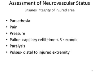 • 
• 
• 
• 
• 
• 

Assessment	
  of	
  Neurovascular	
  Status	
  
Ensures	
  integrity	
  of	
  injured	
  area	
  
	
  
Parasthesia	
  
Pain	
  
Pressure	
  
Pallor-­‐	
  capillary	
  reﬁll	
  (me	
  <	
  3	
  seconds	
  
Paralysis	
  
Pulses-­‐	
  distal	
  to	
  injured	
  extremity	
  

16	
  

 