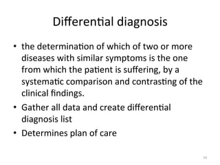 Diﬀeren(al	
  diagnosis	
  
•  the	
  determina(on	
  of	
  which	
  of	
  two	
  or	
  more	
  
diseases	
  with	
  similar	
  symptoms	
  is	
  the	
  one	
  
from	
  which	
  the	
  pa(ent	
  is	
  suﬀering,	
  by	
  a	
  
systema(c	
  comparison	
  and	
  contras(ng	
  of	
  the	
  
clinical	
  ﬁndings.	
  
•  Gather	
  all	
  data	
  and	
  create	
  diﬀeren(al	
  
diagnosis	
  list	
  
•  Determines	
  plan	
  of	
  care	
  
19	
  

 